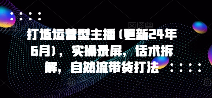打造运营型主播(更新25年7月),实操录屏,话术拆解,自然流带货打法