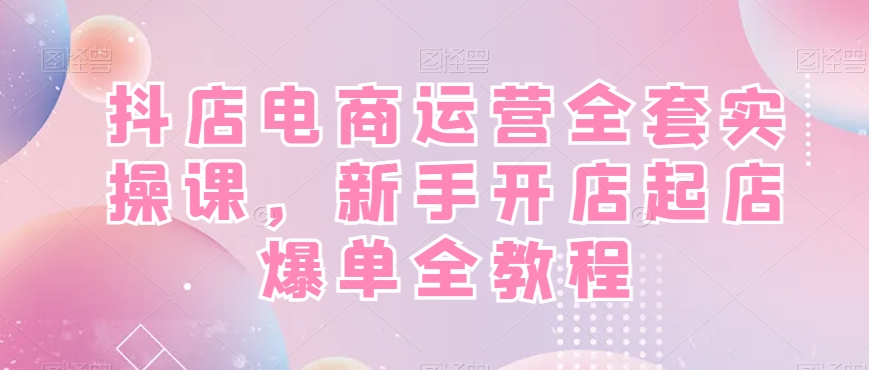 抖店电商运营全套实操课,新手开店起店爆单全教程