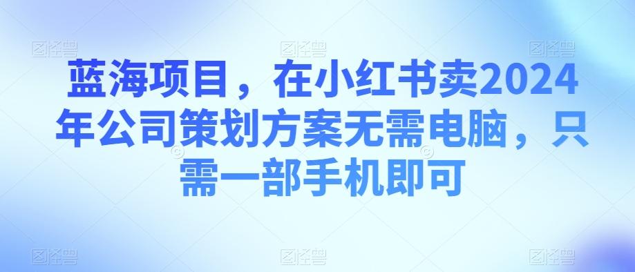 蓝海项目,在小红书卖2024年公司策划方案无需电脑,只需一部手机即可